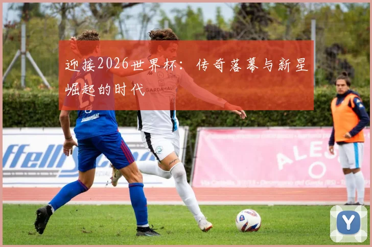 迎接2026世界杯:传奇落幕与新星崛起的时代