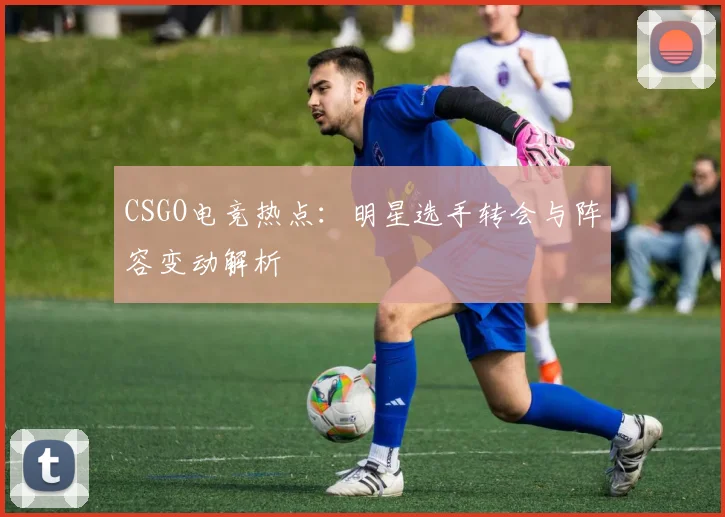 CSGO电竞热点:明星选手转会与阵容变动解析