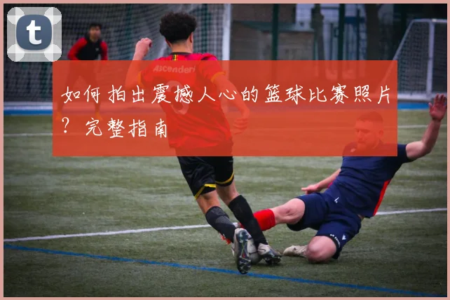 如何拍出震撼人心的篮球比赛照片?完整指南