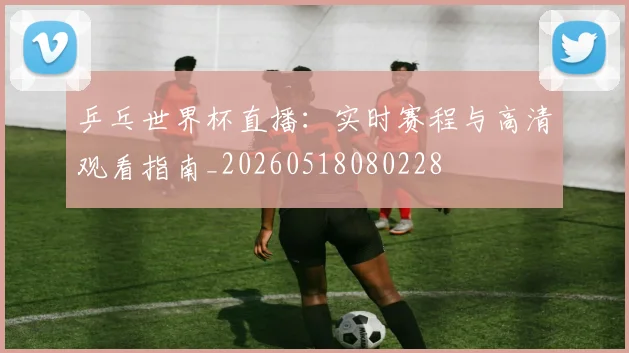乒乓世界杯直播:实时赛程与高清观看指南_20260518080228